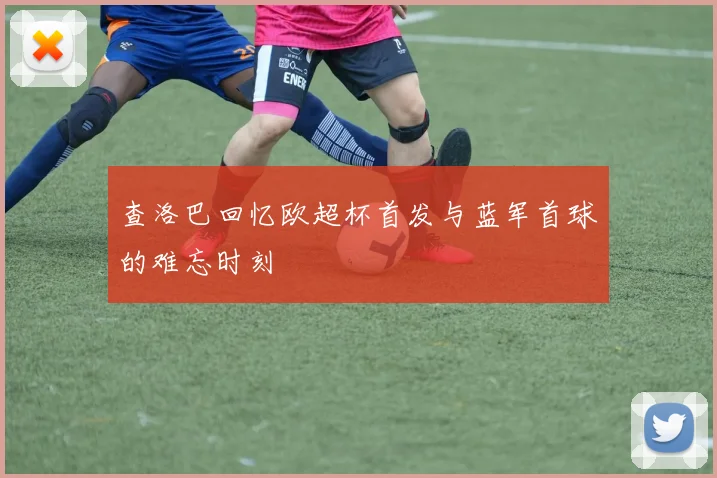 查洛巴回忆欧超杯首发与蓝军首球的难忘时刻