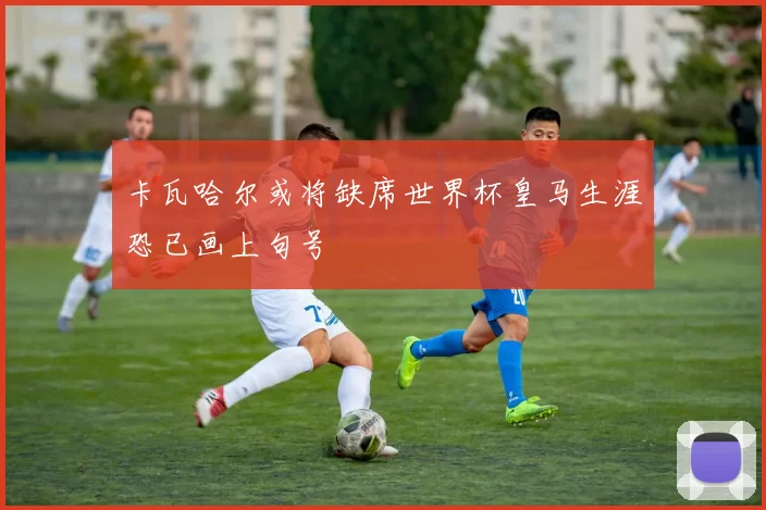 卡瓦哈尔或将缺席世界杯皇马生涯恐已画上句号