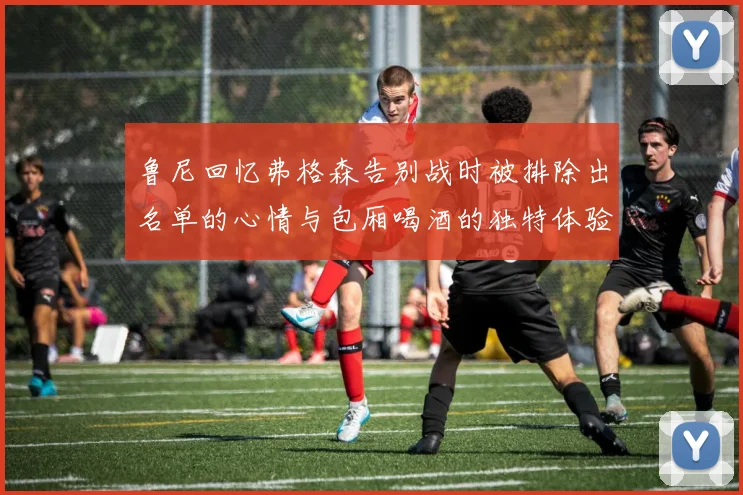 鲁尼回忆弗格森告别战时被排除出名单的心情与包厢喝酒的独特体验