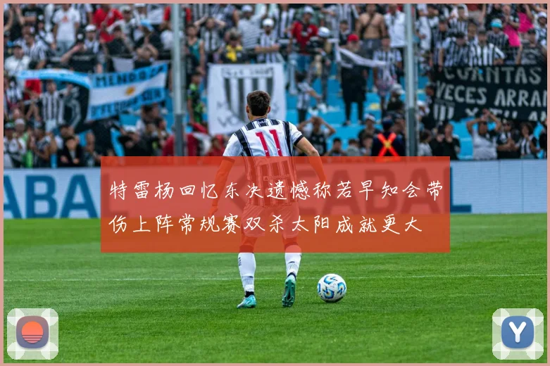 特雷杨回忆东决遗憾称若早知会带伤上阵常规赛双杀太阳成就更大