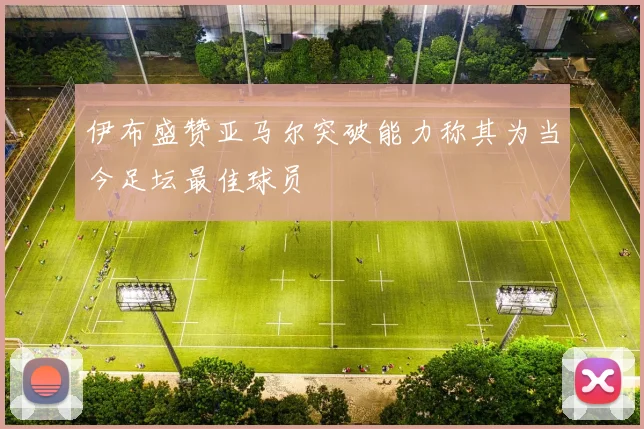 伊布盛赞亚马尔突破能力称其为当今足坛最佳球员