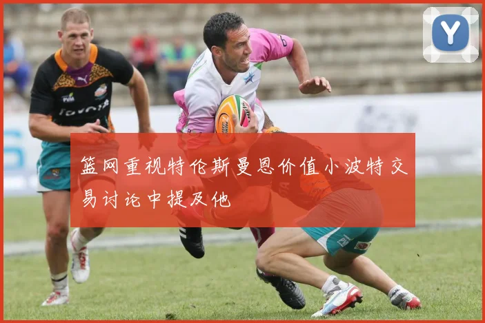 篮网重视特伦斯曼恩价值小波特交易讨论中提及他