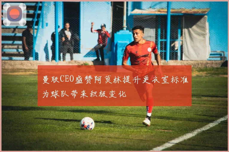 曼联CEO盛赞阿莫林提升更衣室标准为球队带来积极变化