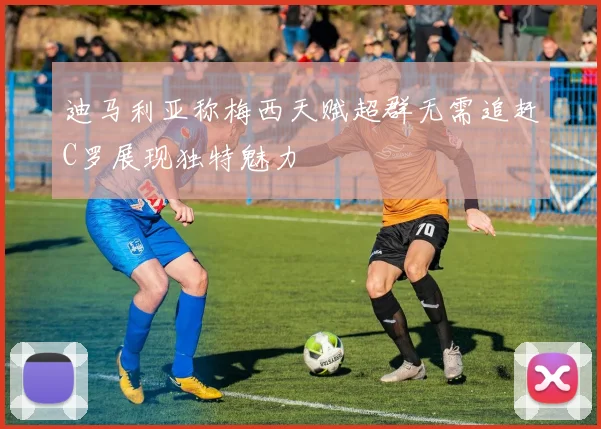 迪马利亚称梅西天赋超群无需追赶C罗展现独特魅力