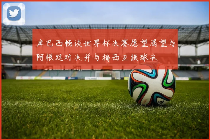库巴西畅谈世界杯决赛愿望渴望与阿根廷对决并与梅西互换球衣