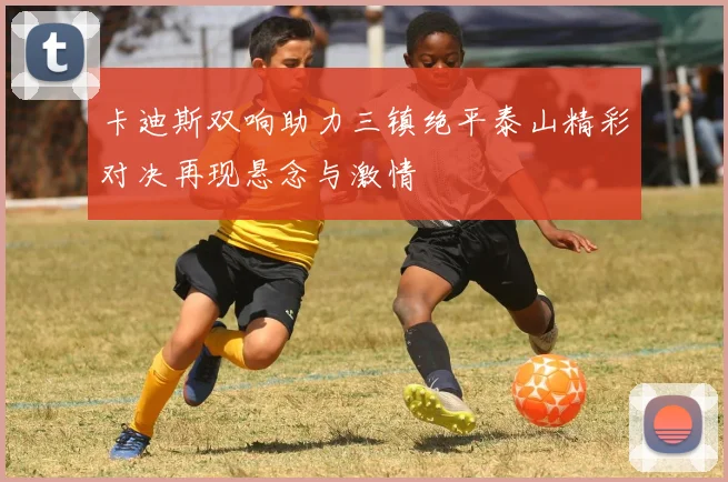 卡迪斯双响助力三镇绝平泰山精彩对决再现悬念与激情