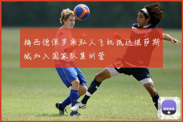 梅西德保罗乘私人飞机抵达堪萨斯城加入国家队集训营