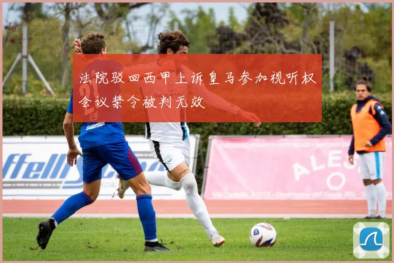 法院驳回西甲上诉皇马参加视听权会议禁令被判无效