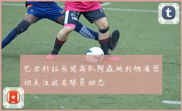 巴尔科拉或将离队阿森纳利物浦密切关注这名球员动态