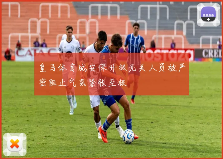皇马体育城安保升级无关人员被严密阻止气氛紧张至极