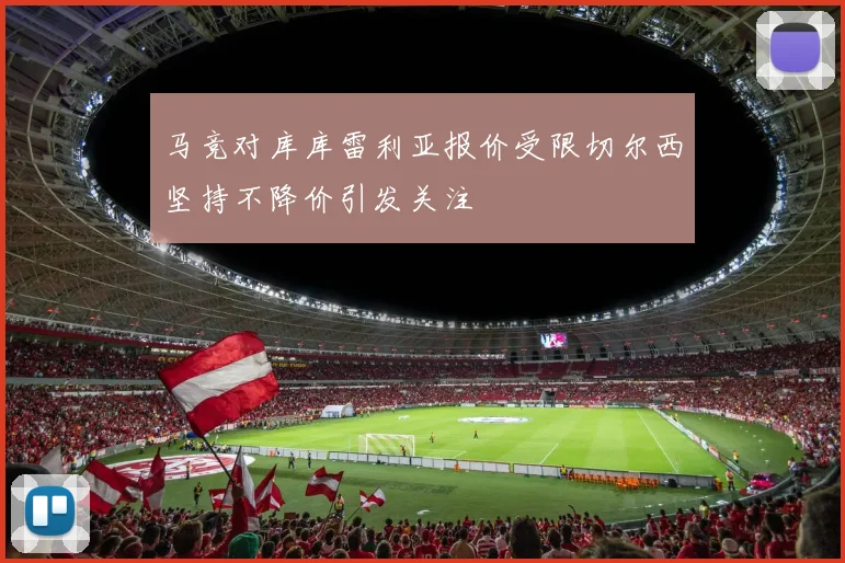 马竞对库库雷利亚报价受限切尔西坚持不降价引发关注