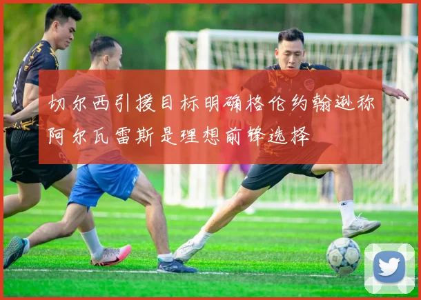 切尔西引援目标明确格伦约翰逊称阿尔瓦雷斯是理想前锋选择