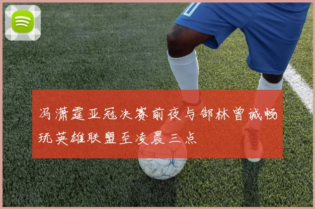 冯潇霆亚冠决赛前夜与郜林曾诚畅玩英雄联盟至凌晨三点