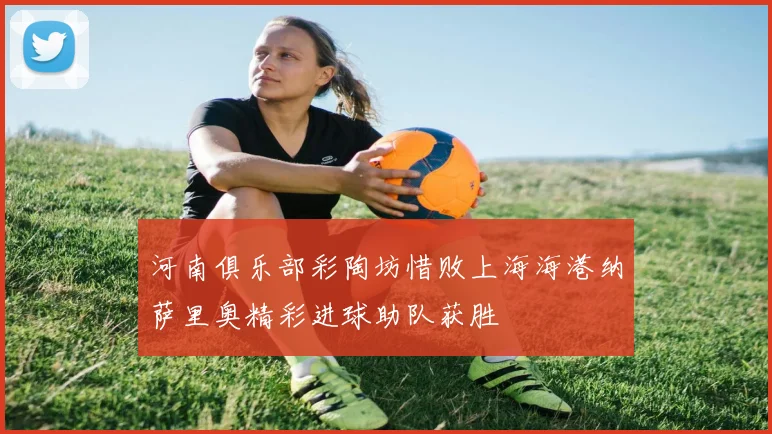河南俱乐部彩陶坊惜败上海海港纳萨里奥精彩进球助队获胜