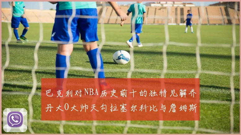 巴克利对NBA历史前十的独特见解乔丹大O大帅天勾拉塞尔科比与詹姆斯排名分析