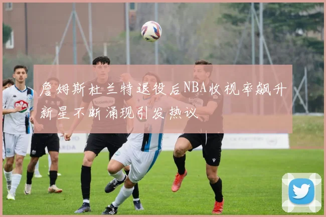 詹姆斯杜兰特退役后NBA收视率飙升新星不断涌现引发热议