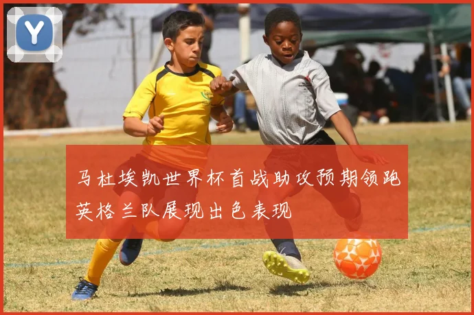 马杜埃凯世界杯首战助攻预期领跑英格兰队展现出色表现