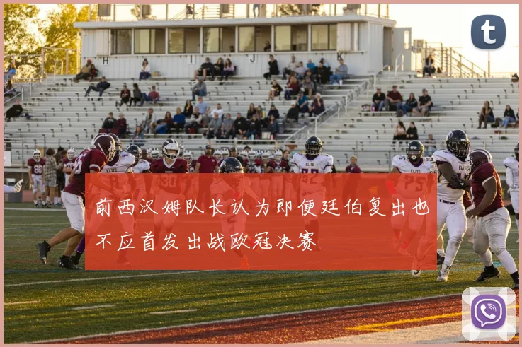 前西汉姆队长认为即便廷伯复出也不应首发出战欧冠决赛