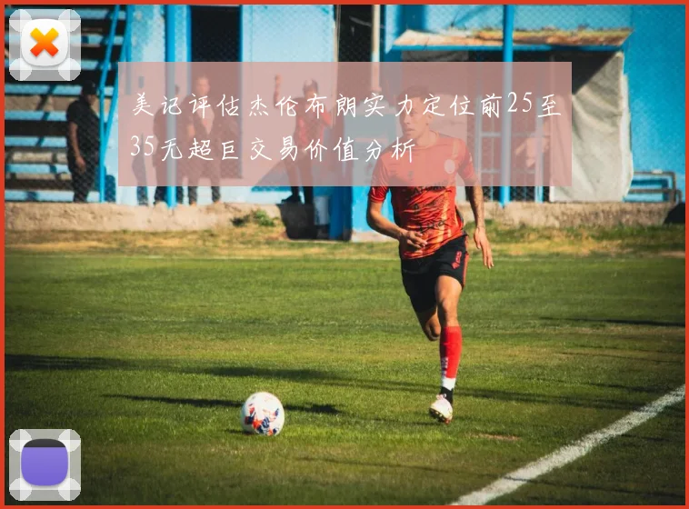 美记评估杰伦布朗实力定位前25至35无超巨交易价值分析