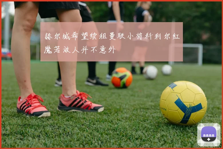 赫尔城希望续租曼联小将科利尔红魔若放人并不意外