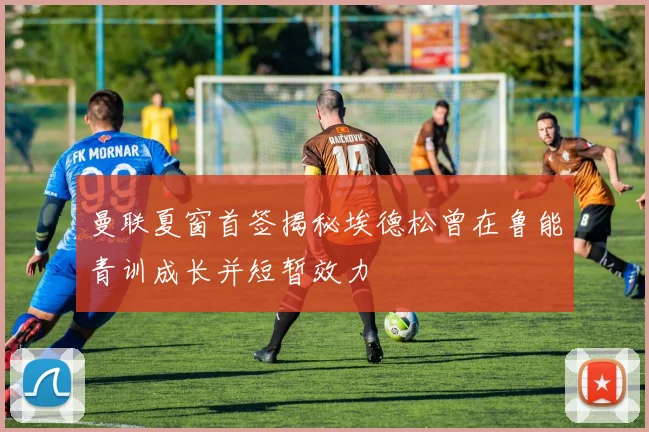 曼联夏窗首签揭秘埃德松曾在鲁能青训成长并短暂效力