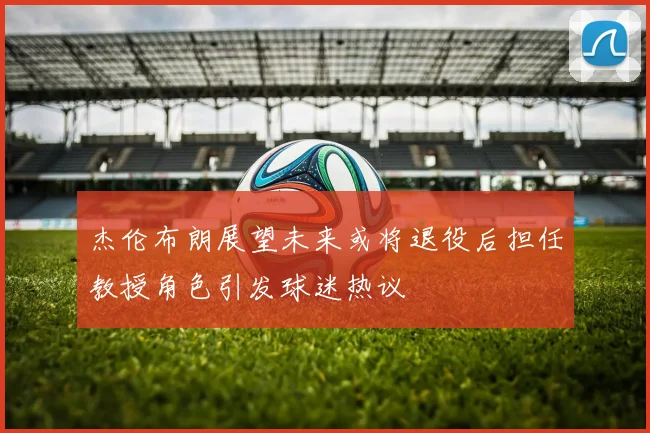 杰伦布朗展望未来或将退役后担任教授角色引发球迷热议