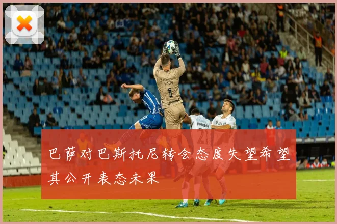 巴萨对巴斯托尼转会态度失望希望其公开表态未果