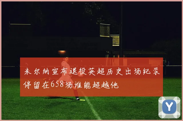 米尔纳宣布退役英超历史出场纪录停留在658场谁能超越他