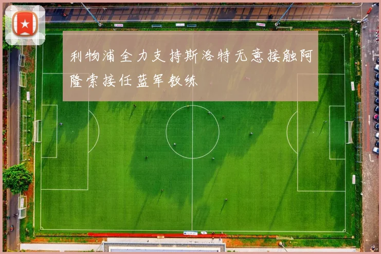 利物浦全力支持斯洛特无意接触阿隆索接任蓝军教练