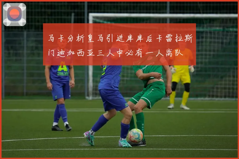 马卡分析皇马引进库库后卡雷拉斯门迪加西亚三人中必有一人离队