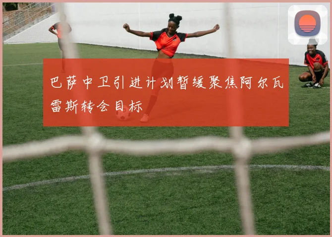 巴萨中卫引进计划暂缓聚焦阿尔瓦雷斯转会目标