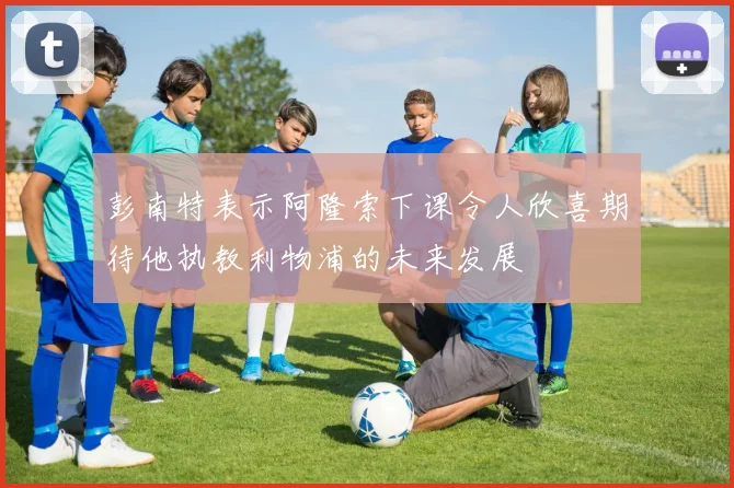 彭南特表示阿隆索下课令人欣喜期待他执教利物浦的未来发展