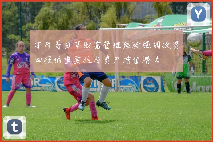 字母哥分享财富管理经验强调投资回报的重要性与资产增值潜力