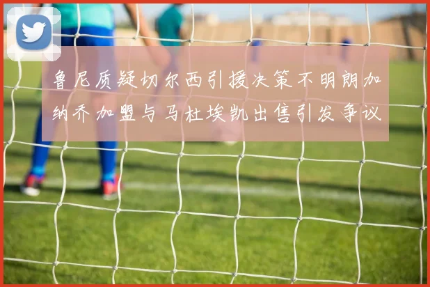 鲁尼质疑切尔西引援决策不明朗加纳乔加盟与马杜埃凯出售引发争议