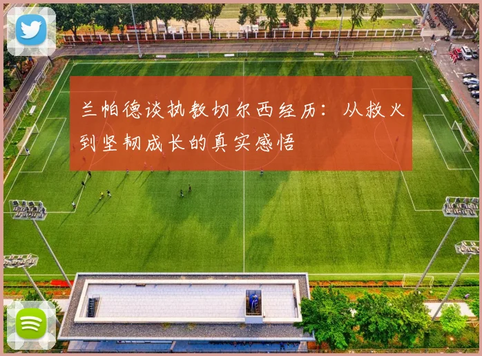 兰帕德谈执教切尔西经历：从救火到坚韧成长的真实感悟